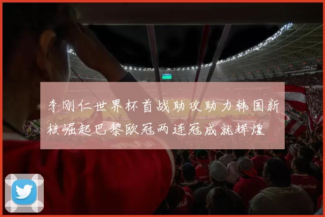 李刚仁世界杯首战助攻助力韩国新核崛起巴黎欧冠两连冠成就辉煌