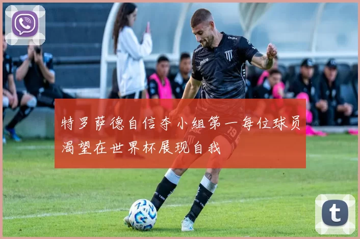特罗萨德自信夺小组第一每位球员渴望在世界杯展现自我