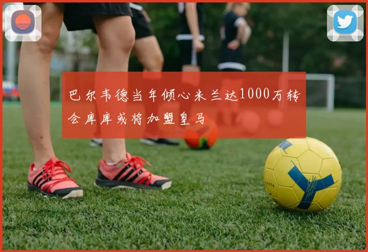 巴尔韦德当年倾心米兰达1000万转会库库或将加盟皇马