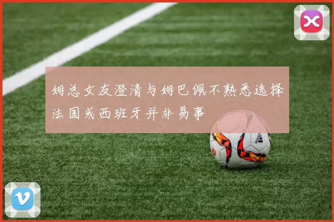 姆总女友澄清与姆巴佩不熟悉选择法国或西班牙并非易事
