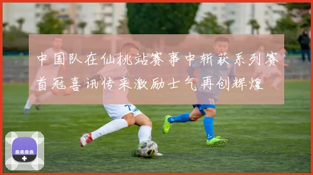 中国队在仙桃站赛事中斩获系列赛首冠喜讯传来激励士气再创辉煌