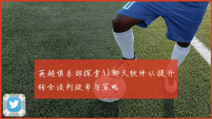 英超俱乐部探索AI聊天软件以提升转会谈判效率与策略