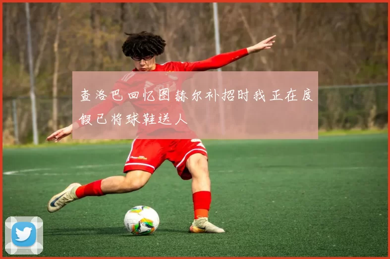 查洛巴回忆图赫尔补招时我正在度假已将球鞋送人