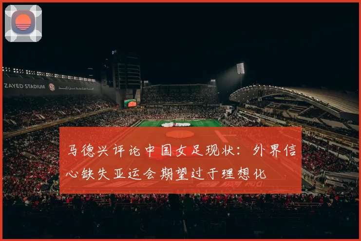 马德兴评论中国女足现状：外界信心缺失亚运会期望过于理想化