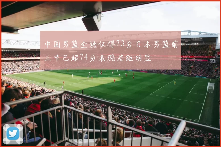 中国男篮全场仅得73分日本男篮前三节已超74分表现差距明显