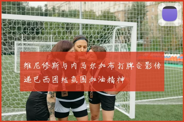 维尼修斯与内马尔加布打牌合影传递巴西团结氛围加油精神